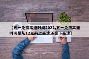 【五一免费高速时间2022,五一免费高速时间是从12点前上高速还是下高速】