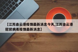 【江苏连云港疫情最新消息今天,江苏连云港冠状病毒疫情最新消息】