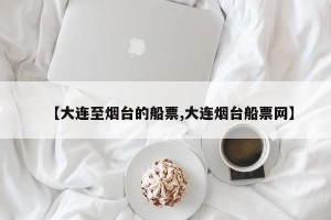 【大连至烟台的船票,大连烟台船票网】