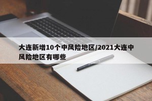 大连新增10个中风险地区/2021大连中风险地区有哪些