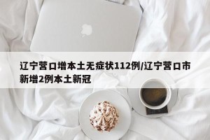 辽宁营口增本土无症状112例/辽宁营口市新增2例本土新冠