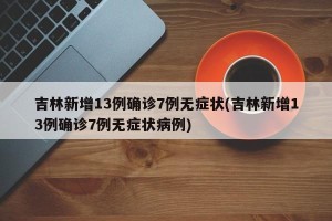 吉林新增13例确诊7例无症状(吉林新增13例确诊7例无症状病例)
