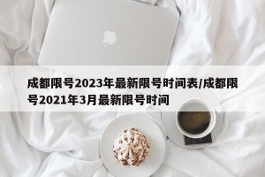 成都限号2023年最新限号时间表/成都限号2021年3月最新限号时间