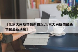 【北京大兴疫情最新情况,北京大兴疫情最新情况最新消息】