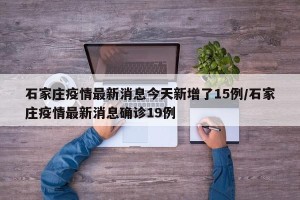 石家庄疫情最新消息今天新增了15例/石家庄疫情最新消息确诊19例