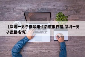 【深圳一男子核酸阳性后谎报行程,深圳一男子谎报疫情】