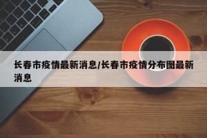长春市疫情最新消息/长春市疫情分布图最新消息