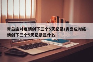 青岛应对疫情创下三个5天纪录/青岛应对疫情创下三个5天纪录是什么