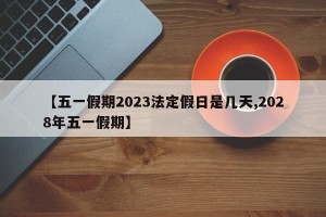 【五一假期2023法定假日是几天,2028年五一假期】