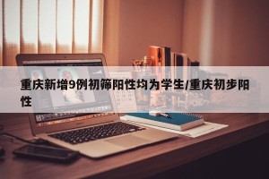 重庆新增9例初筛阳性均为学生/重庆初步阳性
