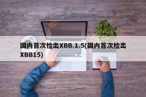 国内首次检出XBB.1.5(国内首次检出XBB15)
