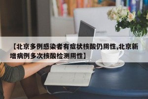 【北京多例感染者有症状核酸仍阴性,北京新增病例多次核酸检测阴性】