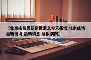 【北京疫情最新数据消息今天新增,北京疫情最新情况 最新消息 疑似病例】