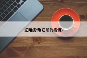 辽阳疫情(辽阳的疫情)