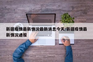 新疆疫情最新情况最新消息今天/新疆疫情最新情况通报