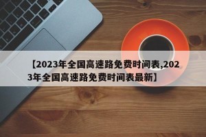 【2023年全国高速路免费时间表,2023年全国高速路免费时间表最新】