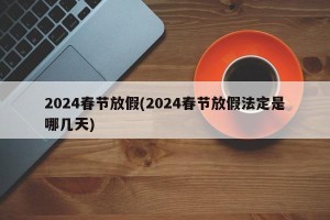 2024春节放假(2024春节放假法定是哪几天)