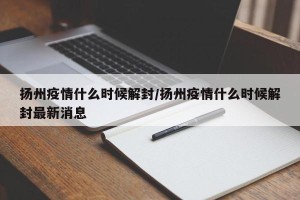 扬州疫情什么时候解封/扬州疫情什么时候解封最新消息