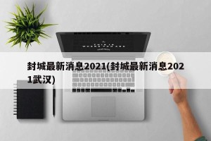 封城最新消息2021(封城最新消息2021武汉)