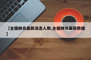 【全国肺炎最新消息人数,全国肺炎最新数据】