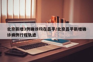北京新增3例确诊均在昌平/北京昌平新增确诊病例行程轨迹