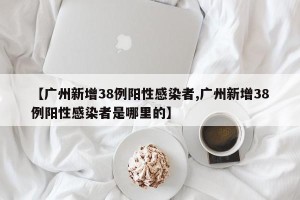 【广州新增38例阳性感染者,广州新增38例阳性感染者是哪里的】