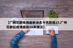 【广州花都疫情最新消息今天新增25,广州花都区疫情最新10天情况】