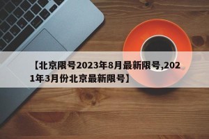 【北京限号2023年8月最新限号,2021年3月份北京最新限号】