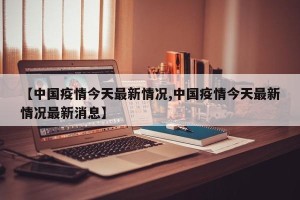【中国疫情今天最新情况,中国疫情今天最新情况最新消息】
