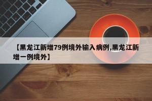 【黑龙江新增79例境外输入病例,黑龙江新增一例境外】