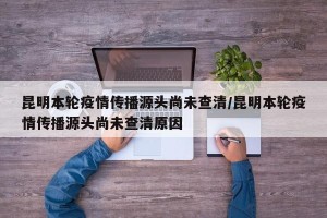 昆明本轮疫情传播源头尚未查清/昆明本轮疫情传播源头尚未查清原因