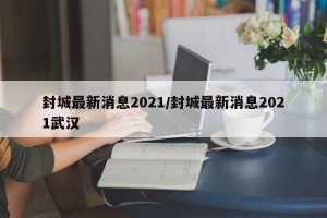 封城最新消息2021/封城最新消息2021武汉