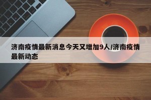 济南疫情最新消息今天又增加9人/济南疫情最新动态