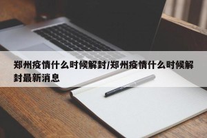 郑州疫情什么时候解封/郑州疫情什么时候解封最新消息