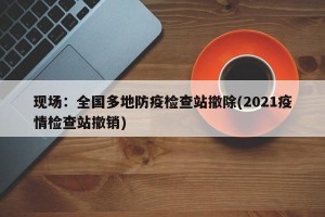 现场：全国多地防疫检查站撤除(2021疫情检查站撤销)