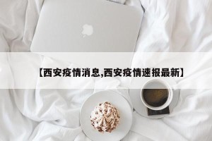 【西安疫情消息,西安疫情速报最新】
