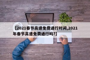 【2021春节高速免费通行时间,2021年春节高速免费通行吗?】