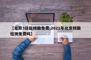 【北京3日起核酸免费,2021年北京核酸检测免费吗】