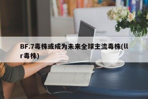 BF.7毒株或成为未来全球主流毒株(llr毒株)