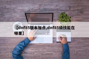 【dnf85版本加点,dnf85级技能在哪里】