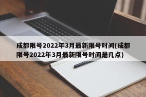 成都限号2022年3月最新限号时间(成都限号2022年3月最新限号时间是几点)