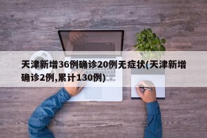 天津新增36例确诊20例无症状(天津新增确诊2例,累计130例)