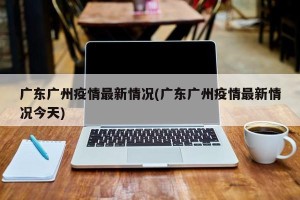 广东广州疫情最新情况(广东广州疫情最新情况今天)