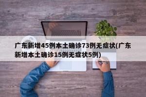 广东新增45例本土确诊73例无症状(广东新增本土确诊15例无症状5例)