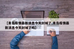 【青岛疫情最新消息今天封城了,青岛疫情最新消息今天封城了吗】