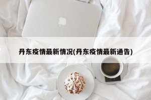 丹东疫情最新情况(丹东疫情最新通告)
