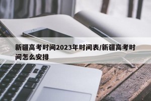 新疆高考时间2023年时间表/新疆高考时间怎么安排
