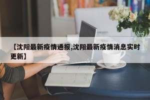 【沈阳最新疫情通报,沈阳最新疫情消息实时更新】