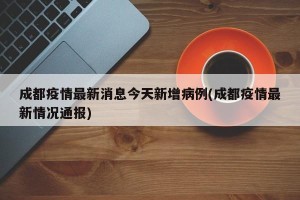 成都疫情最新消息今天新增病例(成都疫情最新情况通报)