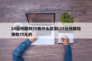 20元核酸和75有什么区别/25元核酸检测和75元的
